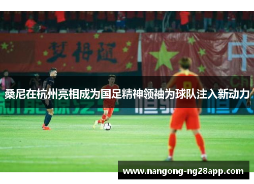 桑尼在杭州亮相成为国足精神领袖为球队注入新动力