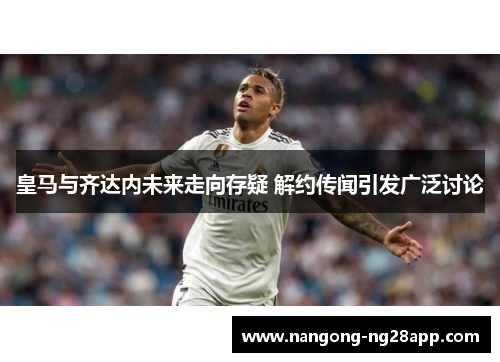 皇马与齐达内未来走向存疑 解约传闻引发广泛讨论